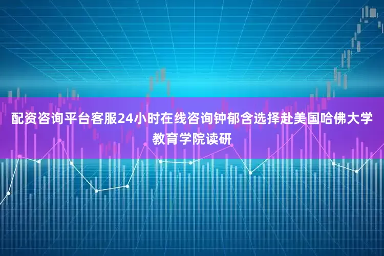 配资咨询平台客服24小时在线咨询钟郁含选择赴美国哈佛大学教育学院读研