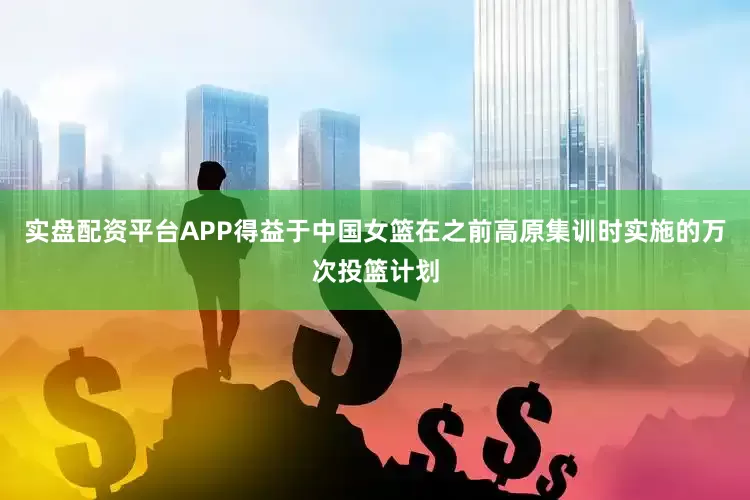 实盘配资平台APP得益于中国女篮在之前高原集训时实施的万次投篮计划