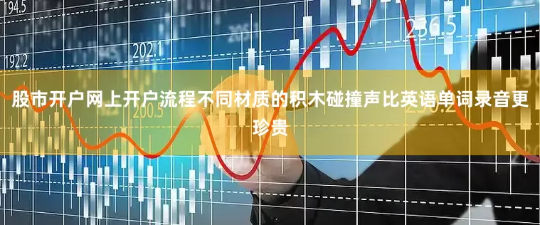 股市开户网上开户流程不同材质的积木碰撞声比英语单词录音更珍贵