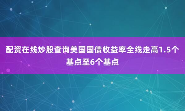 配资在线炒股查询美国国债收益率全线走高1.5个基点至6个基点