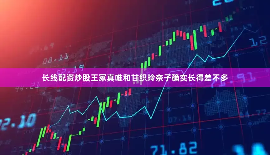 长线配资炒股王冢真唯和甘织玲奈子确实长得差不多