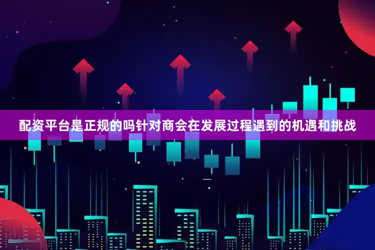 配资平台是正规的吗针对商会在发展过程遇到的机遇和挑战
