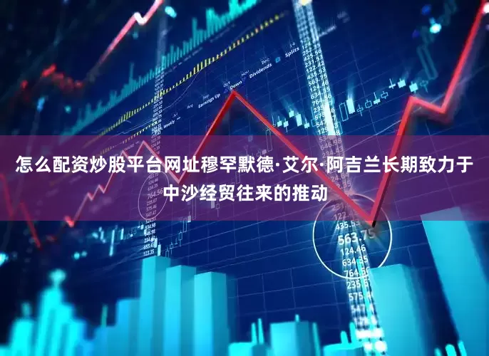 怎么配资炒股平台网址穆罕默德·艾尔·阿吉兰长期致力于中沙经贸往来的推动