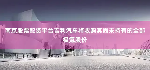 南京股票配资平台吉利汽车将收购其尚未持有的全部极氪股份