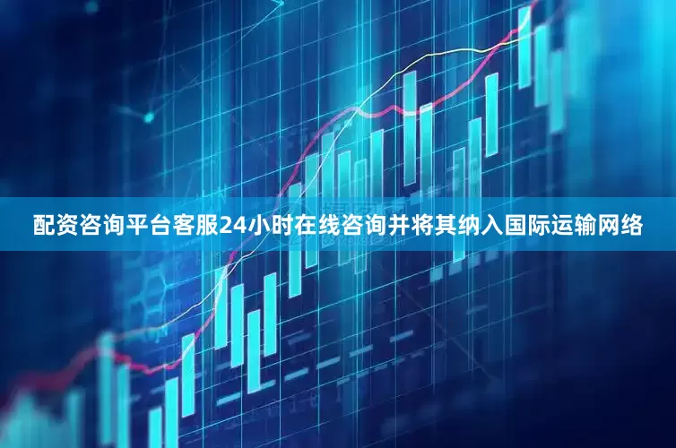 配资咨询平台客服24小时在线咨询并将其纳入国际运输网络