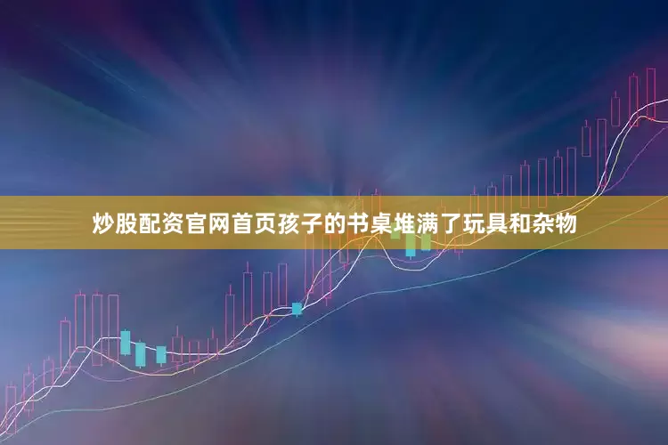 炒股配资官网首页孩子的书桌堆满了玩具和杂物