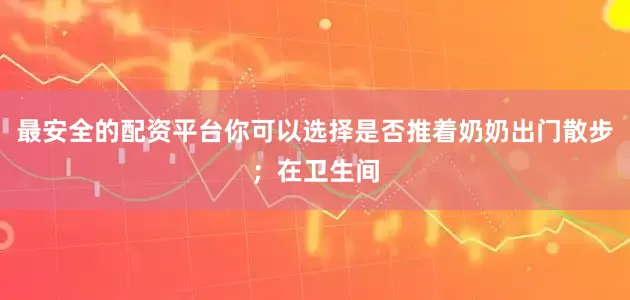 最安全的配资平台你可以选择是否推着奶奶出门散步；在卫生间