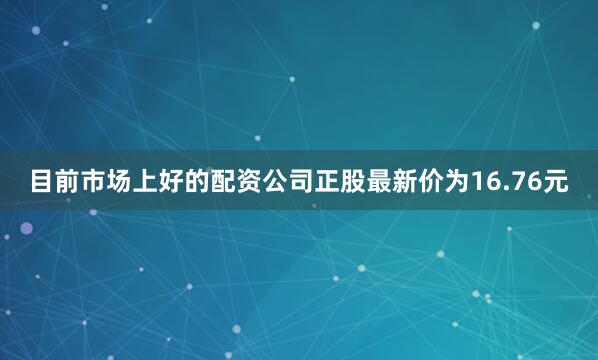 目前市场上好的配资公司正股最新价为16.76元
