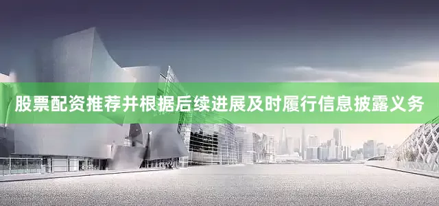股票配资推荐并根据后续进展及时履行信息披露义务