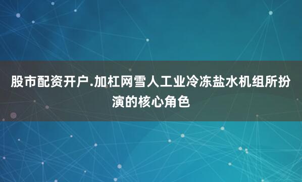 股市配资开户.加杠网雪人工业冷冻盐水机组所扮演的核心角色