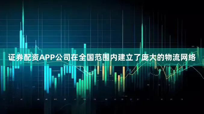 证券配资APP公司在全国范围内建立了庞大的物流网络