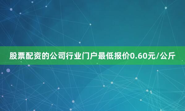股票配资的公司行业门户最低报价0.60元/公斤