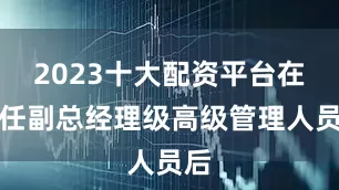 2023十大配资平台在卸任副总经理级高级管理人员后
