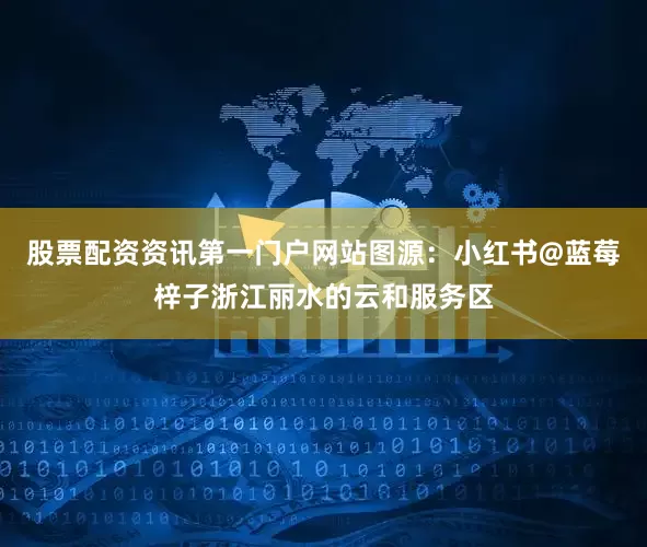 股票配资资讯第一门户网站图源：小红书@蓝莓梓子浙江丽水的云和服务区