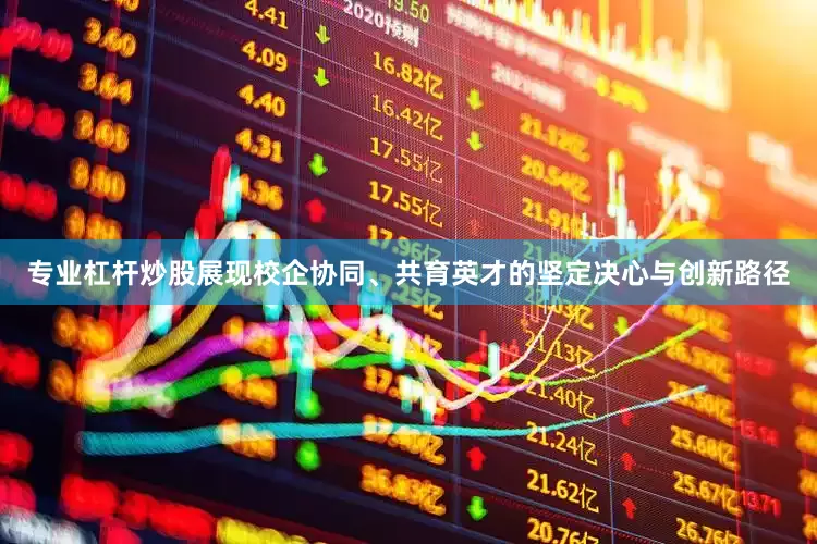 专业杠杆炒股展现校企协同、共育英才的坚定决心与创新路径