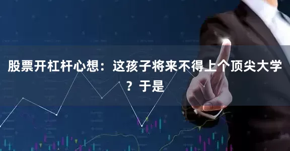 股票开杠杆心想：这孩子将来不得上个顶尖大学？于是